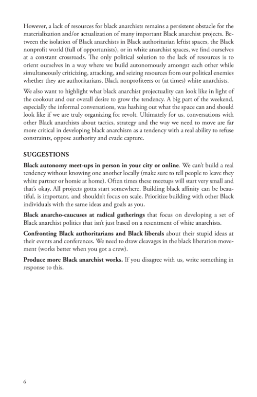  

However, a lack of resources for black anarchists remains a persistent obstacle for the
‘materialization and/or actualization of many important Black anarchist projects. Be-
tween the isolation of Black anarchists in Black authoritarian leftist spaces, the Black
nonprofit world (fll of opportunist), or in white anarchist spaces, we find ourselves
at a constant crossroads. The only political solution to the lack of resources is to
orient ourselves in a way where we build autonomously amongst each other while
simultaneously criticizing, attacking, and seizing resources from our politcal enemies
whether they are authoritarians, Black nonprofiteers or (at times) white anarchists.

‘We also want to highlight what black anarchist projectuality can look like in light of
the cookout and our overall desire to grow the tendency. A big part of the weekend,
especially che informal conversations, was hashing out what the space can and should
look like if we are truly organizing for revolt. Ultimately for us, conversations with
other Black anarchists about tactics, strategy and the way we need to move are far
‘more critical in developing black anarchism as a tendency with areal ability to refuse
constraints, oppose authority and evade capture

 

 

 

SUGGESTIONS

Black autonomy meet-ups in person in your city or online. We can't build a real
tendency without knowing one another locally (make sure to tell people to leave they
white partner or homie at home). Often times these mectups will start very small and.
that’ okay. All projects gota stare somewhere. Building black affinity can be beau-
important, and shouldn't focus on scale. Prioritize building with other Black
individuals with the same ideas and goals as you.

   

Black anarcho-caucuses at radical gatherings chat focus on developing a set of
Black anarchist politics that isn just based on a resentment of white anarchists.
Confronting Black authoritarians and Black liberals about their stupid ideas at
their events and conferences. We need to draw cleavages in the black liberation move-
‘ment (works better when you gota crew).

Produce more Black anarchist works. If you disagree with us, write something in
response to this.
